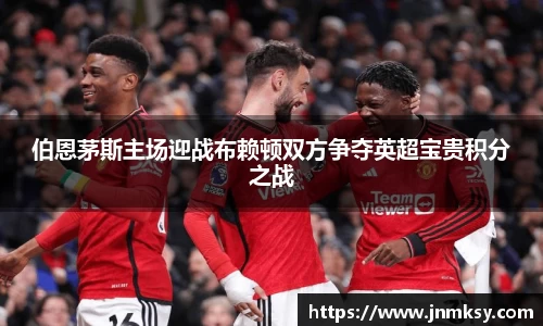 伯恩茅斯主场迎战布赖顿双方争夺英超宝贵积分之战