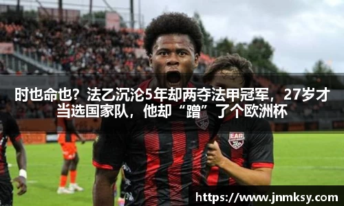时也命也？法乙沉沦5年却两夺法甲冠军，27岁才当选国家队，他却“蹭”了个欧洲杯