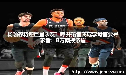 杨瀚森将迎巨星队友？曝开拓者或成字母首要寻求者：B方案换浓眉